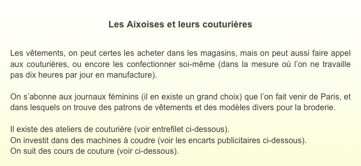 
Les Aixoises et leurs couturières


Les vêtements, on peut certes les acheter dans les magasins, mais on peut aussi faire appel aux couturières, ou encore les confectionner soi-même (dans la mesure où l’on ne travaille pas dix heures par jour en manufacture). 

On s’abonne aux journaux féminins (il en existe un grand choix) que l’on fait venir de Paris, et dans lesquels on trouve des patrons de vêtements et des modèles divers pour la broderie.

Il existe des ateliers de couturière (voir entrefilet ci-dessous).
On investit dans des machines à coudre (voir les encarts publicitaires ci-dessous).
On suit des cours de couture (voir ci-dessous).